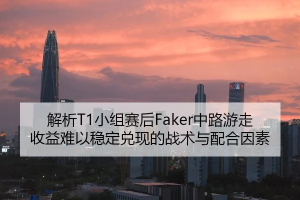 解析T1小组赛后Faker中路游走收益难以稳定兑现的战术与配合因素