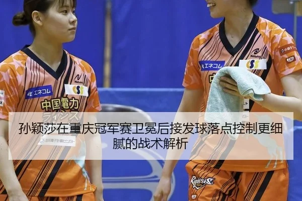孙颖莎在重庆冠军赛卫冕后接发球落点控制更细腻的战术解析